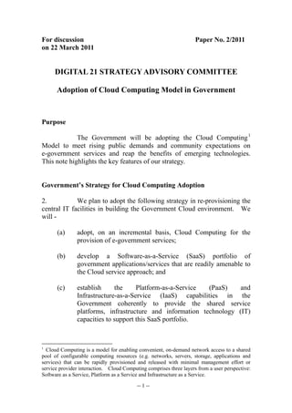 For discussion                                                      Paper No. 2/2011
on 22 March 2011


     DIGITAL 21 STRATEGY ADVISORY COMMITTEE

      Adoption of Cloud Computing Model in Government



Purpose

             The Government will be adopting the Cloud Computing 1
Model to meet rising public demands and community expectations on
e-government services and reap the benefits of emerging technologies.
This note highlights the key features of our strategy.


Government’s Strategy for Cloud Computing Adoption

2.           We plan to adopt the following strategy in re-provisioning the
central IT facilities in building the Government Cloud environment. We
will -

      (a)      adopt, on an incremental basis, Cloud Computing for the
               provision of e-government services;

      (b)      develop a Software-as-a-Service (SaaS) portfolio of
               government applications/services that are readily amenable to
               the Cloud service approach; and

      (c)      establish     the     Platform-as-a-Service (PaaS)    and
               Infrastructure-as-a-Service (IaaS) capabilities in the
               Government coherently to provide the shared service
               platforms, infrastructure and information technology (IT)
               capacities to support this SaaS portfolio.



1
  Cloud Computing is a model for enabling convenient, on-demand network access to a shared
pool of configurable computing resources (e.g. networks, servers, storage, applications and
services) that can be rapidly provisioned and released with minimal management effort or
service provider interaction. Cloud Computing comprises three layers from a user perspective:
Software as a Service, Platform as a Service and Infrastructure as a Service.

                                          -- 1 --
 