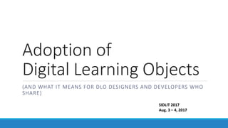 Adoption of
Digital Learning Objects
(AND WHAT IT MEANS FOR DLO DESIGNERS AND DEVELOPERS WHO
SHARE)
SIDLIT 2017
Aug. 3 – 4, 2017
 