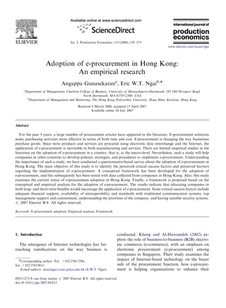 Int. J. Production Economics 113 (2008) 159–175
Adoption of e-procurement in Hong Kong:
An empirical research
Angappa Gunasekarana
, Eric W.T. Ngaib,
a
Department of Management, Charlton College of Business, University of Massachusetts-Dartmouth, 285 Old Westport Road,
North Dartmouth, MA 02747-2300, USA
b
Department of Management and Marketing, The Hong Kong Polytechnic University, Hong Hum, Kowloon, Hong Kong
Received 6 March 2006; accepted 15 April 2007
Available online 24 July 2007
Abstract
For the past 5 years, a large number of procurement articles have appeared in the literature. E-procurement solutions
make purchasing activities more effective in terms of both time and cost. E-procurement is changing the way businesses
purchase goods. Since most products and services are procured using electronic data interchange and the Internet, the
application of e-procurement is inevitable in both manufacturing and services. There are limited empirical studies in the
literature on the adoption of e-procurement in a country, that is, at the macro-level. Nevertheless, such a study will help
companies in other countries to develop policies, strategies, and procedures to implement e-procurement. Understanding
the importance of such a study, we have conducted a questionnaire-based survey about the adoption of e-procurement in
Hong Kong. The main objective of this study is to identify the perceived critical success factors and perceived barriers
regarding the implementation of e-procurement. A conceptual framework has been developed for the adoption of
e-procurement, and this subsequently has been tested with data collected from companies in Hong Kong. Also, this study
examines the current status of e-procurement adoption in Hong Kong. Finally, a framework is proposed based on the
conceptual and empirical analysis for the adoption of e-procurement. The results indicate that educating companies in
both long- and short-term beneﬁts would encourage the application of e-procurement. Some critical success factors include
adequate ﬁnancial support, availability of interoperability and standards with traditional communication systems, top
management support and commitment, understanding the priorities of the company, and having suitable security systems.
r 2007 Elsevier B.V. All rights reserved.
Keywords: E-procurement adoption; Empirical analysis; Framework
1. Introduction
The emergence of Internet technologies has far-
reaching ramiﬁcations on the way business is
conducted. Kheng and Al-Hawamdeh (2002) ex-
plore the role of business-to-business (B2B) electro-
nic commerce (e-commerce), with an emphasis on
electronic procurement (e-procurement) among
companies in Singapore. Their study examines the
impact of Internet-based technology on the buyer
side of the procurement function, how e-procure-
ment is helping organizations to enhance their
ARTICLE IN PRESS
www.elsevier.com/locate/ijpe
0925-5273/$ - see front matter r 2007 Elsevier B.V. All rights reserved.
doi:10.1016/j.ijpe.2007.04.012
Corresponding author. Tel.: +852 2766 7296;
fax: +852 2765 0611.
E-mail address: mswtngai@inet.polyu.edu.hk (E.W.T. Ngai).
 