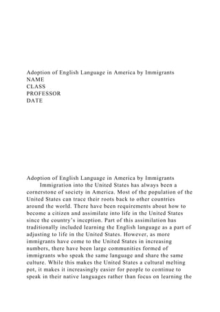 Adoption of English Language in America by Immigrants
NAME
CLASS
PROFESSOR
DATE
Adoption of English Language in America by Immigrants
Immigration into the United States has always been a
cornerstone of society in America. Most of the population of the
United States can trace their roots back to other countries
around the world. There have been requirements about how to
become a citizen and assimilate into life in the United States
since the country’s inception. Part of this assimilation has
traditionally included learning the English language as a part of
adjusting to life in the United States. However, as more
immigrants have come to the United States in increasing
numbers, there have been large communities formed of
immigrants who speak the same language and share the same
culture. While this makes the United States a cultural melting
pot, it makes it increasingly easier for people to continue to
speak in their native languages rather than focus on learning the
 
