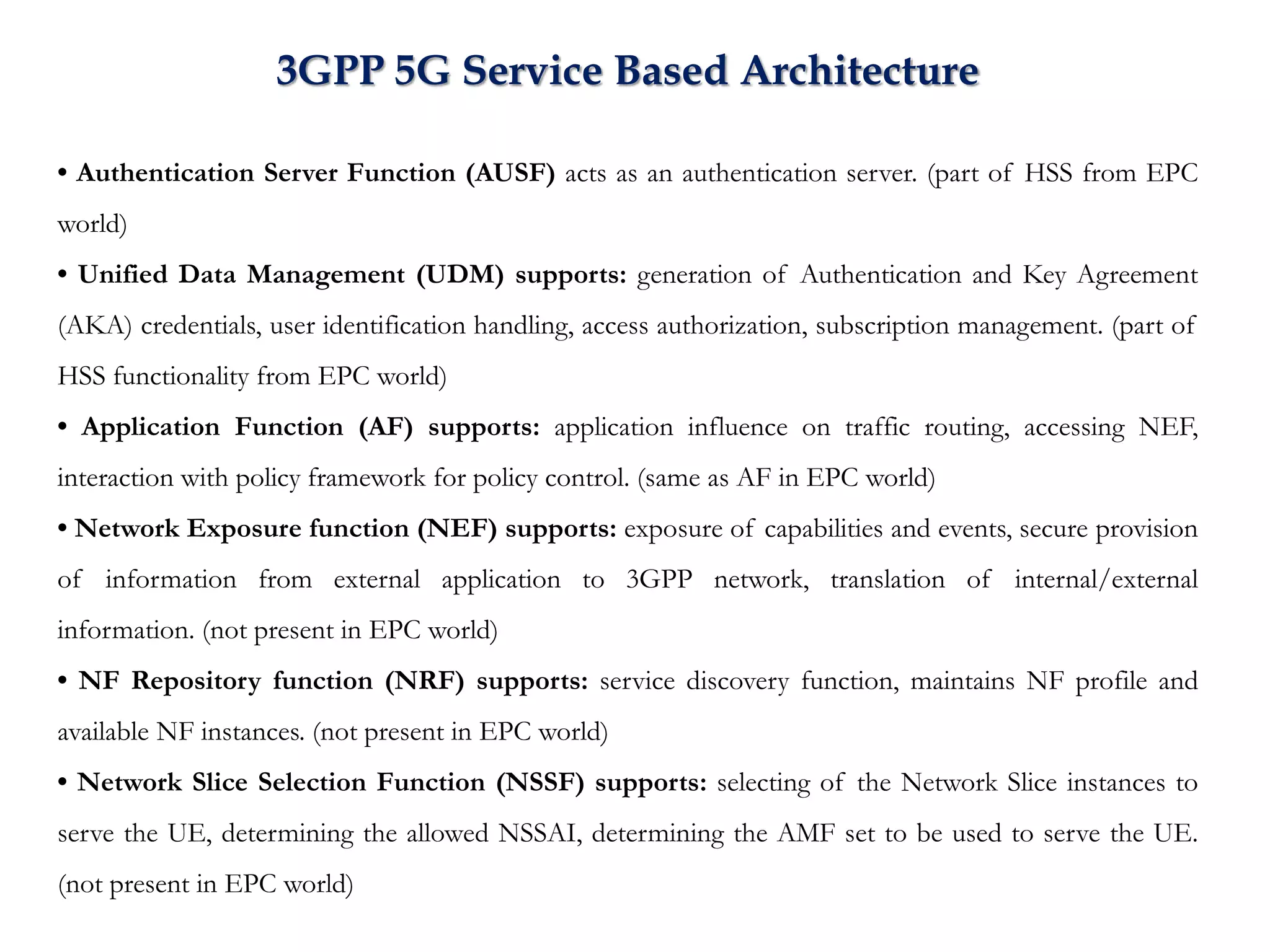 • Authentication Server Function (AUSF) acts as an authentication server. (part of HSS from EPC
world)
• Unified Data Management (UDM) supports: generation of Authentication and Key Agreement
(AKA) credentials, user identification handling, access authorization, subscription management. (part of
HSS functionality from EPC world)
• Application Function (AF) supports: application influence on traffic routing, accessing NEF,
interaction with policy framework for policy control. (same as AF in EPC world)
• Network Exposure function (NEF) supports: exposure of capabilities and events, secure provision
of information from external application to 3GPP network, translation of internal/external
information. (not present in EPC world)
• NF Repository function (NRF) supports: service discovery function, maintains NF profile and
available NF instances. (not present in EPC world)
• Network Slice Selection Function (NSSF) supports: selecting of the Network Slice instances to
serve the UE, determining the allowed NSSAI, determining the AMF set to be used to serve the UE.
(not present in EPC world)
3GPP 5G Service Based Architecture
 