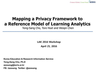 Mapping a Privacy Framework to
a Reference Model of Learning Analytics
Yong-Sang Cho, Tore Hoel and Weiqin Chen
Korea Education & Research Information Service
Yong-Sang Cho, Ph.D
zzosang@keris.or.kr
FB: /zzosang Twitter: @zzosang
LAK 2016 Workshop
April 25, 2016
 