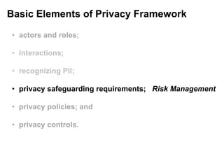 Basic Elements of Privacy Framework
• actors and roles;
• Interactions;
• recognizing PII;
• privacy safeguarding requirements; Risk Management
• privacy policies; and
• privacy controls.
 