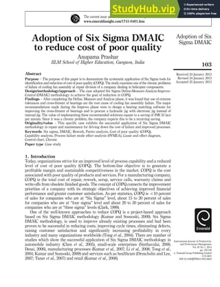 Adoption of Six Sigma DMAIC
to reduce cost of poor quality
Anupama Prashar
IILM School of Higher Education, Gurgaon, India
Abstract
Purpose – The purpose of this paper is to demonstrate the systematic application of Six Sigma tools for
identification and reduction of cost of poor quality (COPQ). The studyexamines one of the chronic problems
of failure of cooling fan assembly at repair division of a company dealing in helicopter components.
Design/methodology/approach – The case adopted Six Sigma Define-Measure-Analyze-Improve-
Control (DMAIC) methodology to achieve the goal of reduction in COPQ.
Findings – After completing the Define, Measure and Analyze phase, it was found that use of extreme
tolerances and cross-fitment of bearings are the root cause of cooling fan assembly failure. The major
recommendations made during the Improve phase were to design a bearing matching software for
improving the cross-fitment of bearings and to procure a hydraulic jig with electronic jig instead of
manual jig. The value of implementing these recommended solutions equate to a saving of INR 34 lacs
per annum. Since it was a chronic problem, the company expects this to be a recurring saving.
Originality/value – This specific case exhibits the successful application of Six Sigma DMAIC
methodology in repair and maintenance for driving down the cost of failure and improved processes.
Keywords Six sigma, DMAIC, Rework, Pareto analysis, Cost of poor quality (COPQ),
Capability analysis, Process failure mode effect analysis (PFMEA), Cause and effect diagram,
Control chart, Chronic
Paper type Case study
1. Introduction
Today, organizations strive for an improved level of process capability and a reduced
level of cost of poor quality (COPQ). The bottom-line objective is to generate a
profitable margin and sustainable competitiveness in the market. COPQ is the cost
associated with poor quality of products and services. For a manufacturing company,
COPQ is the total cost of repair, rework, scrap, service calls, warranty claims and
write-offs from obsolete finished goods. The concept of COPQ connects the improvement
priorities of a company with its strategic objectives of achieving improved financial
performance and greater customer satisfaction. As per statistics, COPQ is o10 percent
of sales for companies who are at “Six Sigma” level, about 15 to 20 percent of sales
for companies who are at “four sigma” level and about 20 to 30 percent of sales for
companies who are at “three sigma” levels (Clark, 1999).
One of the well-known approaches to reduce COPQ is a project-based approach
based on Six Sigma DMAIC methodology (Kumar and Sosnoski, 2009). Six Sigma
DMAIC methodology, is used to improve already existing processes and had been
proven to be successful in reducing costs, improving cycle times, eliminating defects,
raising customer satisfaction and significantly increasing profitability in every
industry and many organizations worldwide (Tong et al., 2004). There are number of
studies which show the successful application of Six Sigma DMAIC methodology in
automobile industry (Chen et al., 2005), small-scale enterprises (Sinthavalai, 2006;
Desai, 2006), manufacturing processes (Kumar et al., 2007; Li et al., 2008; Tong et al.,
2004; Kumar and Sosnoski, 2009) and services such as healthcare (Dreachslin and Lee,
2007; Taner et al., 2007) and retail (Kumar et al., 2008).
The current issue and full text archive of this journal is available at
www.emeraldinsight.com/1741-0401.htm
Received 24 January 2013
Revised 24 January 2013
Accepted 25 January 2013
International Journal of Productivity
and Performance Management
Vol. 63 No. 1, 2014
pp. 103-126
r Emerald Group Publishing Limited
1741-0401
DOI 10.1108/IJPPM-01-2013-0018
103
Adoption of Six
Sigma DMAIC
 