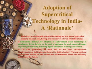 Adoption of
Supercritical
Technology in India-
A ‘Rationale’
 India have a considerable potential for adding up new power generation
capacity based on coal, having proven reserves of over 202 billion tones.
 ♦ Substantial demand for adoption of supercritical steam technology is
developing, driven largely by the need to minimize the environmental impact
of power generation by achieving higher efficiencies of energy conversion.
 ♦ In Asia, particularly in India and the Far East, environmental
requirements are tightening and look set to tighten further. The conventional
power plant will not be able to meet the environmental norms and efficiency
demands of the future.
 