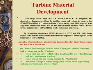 Turbine Material
Development
 New alloys based upon 10% Cr. Mo.W.V.Nb.Ni B (W: tungsten; Nb:
niobium) are becoming available for turbine rotors and casings for construction
of 300-325bar/600-610°C steam turbines. Creep testing to 40,000h, together with
large-scale fabrication trails, has so far demonstrated reliable results. Hence,
turbine parameters of 600°C/325bar can be considered achievable.
 By the addition of cobalt to 12%Cr.W steel (i.e. NF 12 and HR 1200), Japan
expects to be able to manufacture steam turbines capable of handling final steam
conditions of 650°C/325bar.
A number of design changes are also being developed to allow higher temperatures
and pressures to be used are
(a) Partial triple-casing on turbines or use of inlet guide vanes to reduce the
peak pressures seen by the HP cylinder
 (b) Steam inlets and valves welded rather than flanged to give reduced leakage
and fewer maintenance problems
 (c) Use of heat shields and cooling steam in the IP turbine inlet
 (d) New blade coatings to reduce solid particle erosion where high-velocity
inlets are used to minimize pressure effects
 
