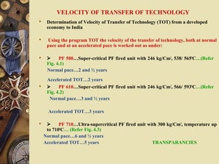 VELOCITY OF TRANSFER OF TECHNOLOGY
 Determination of Velocity of Transfer of Technology (TOT) from a developed
economy to India
 Using the program TOT the velocity of the transfer of technology, both at normal
pace and at an accelerated pace is worked out as under:
  PF 580…Super-critical PF fired unit with 246 kg/Cm2
, 538/ 5650
C…(Refer
Fig. 4.1)
Normal pace…2 and ½ years
Accelerated TOT…2 years
  PF 610…Super-critical PF fired unit with 246 kg/Cm2
, 566/ 5930
C…(Refer
Fig. 4.2)
Normal pace…3 and ½ years
Accelerated TOT…3 years
  PF 710…Ultra-supercritical PF fired unit with 300 kg/Cm2
, temperature up
to 7100
C… (Refer Fig. 4.3)
Normal pace…6 and ½ years
Accelerated TOT…5 years TRANSPARANCIES
 