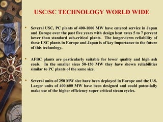 USC/SC TECHNOLOGY WORLD WIDE
 Several USC, PC plants of 400-1000 MW have entered service in Japan
and Europe over the past five years with design heat rates 5 to 7 percent
lower than standard sub-critical plants. The longer-term reliability of
these USC plants in Europe and Japan is of key importance to the future
of this technology.
 AFBC plants are particularly suitable for lower quality and high ash
coals. In the smaller sizes 50-150 MW they have shown reliabilities
similar to PC plants of the same size.
 Several units of 250 MW size have been deployed in Europe and the U.S.
Larger units of 400-600 MW have been designed and could potentially
make use of the higher efficiency super critical steam cycles.
 