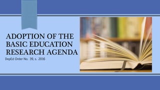 ADOPTION OF THE
BASIC EDUCATION
RESEARCH AGENDA
DepEd Order No. 39, s. 2016
 