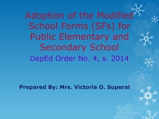 Adoption of the Modified
School Forms (SFs) for
Public Elementary and
Secondary School
DepEd Order No. 4, s. 2014
Prepared By: Mrs. Victoria O. Superal
 