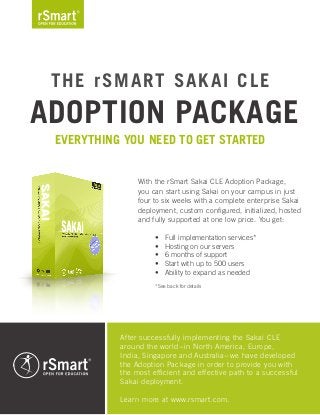 The rSmart Sakai CLE
Adoption Package
Everything you need to get started
With the rSmart Sakai CLE Adoption Package,
you can start using Sakai on your campus in just
four to six weeks with a complete enterprise Sakai
deployment, custom configured, initialized, hosted
and fully supported at one low price. You get:
Full implementation services*•	
Hosting on our servers•	
6 months of support•	
Start with up to 500 users•	
Ability to expand as needed•	
After successfully implementing the Sakai CLE
around the world-in North America, Europe,
India, Singapore and Australia-we have developed
the Adoption Package in order to provide you with
the most efficient and effective path to a successful
Sakai deployment.
Learn more at www.rsmart.com.
*See back for details
 