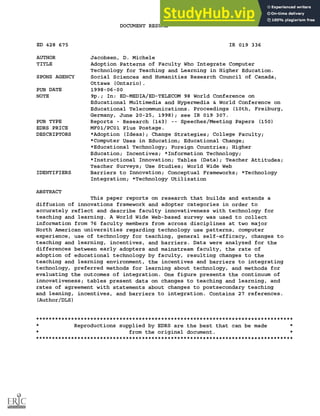 DOCUMENT RESUME
ED 428 675 IR 019 336
AUTHOR Jacobsen, D. Michele
TITLE Adoption Patterns of Faculty Who Integrate Computer
Technology for Teaching and Learning in Higher Education.
SPONS AGENCY Social Sciences and Humanities Research Council of Canada,
Ottawa (Ontario).
PUB DATE 1998-06-00
NOTE 9p.; In: ED-MEDIA/ED-TELECOM 98 World Conference on
Educational Multimedia and Hypermedia & World Conference on
Educational Telecommunications. Proceedings (10th, Freiburg,
Germany, June 20-25, 1998); see IR 019 307.
PUB TYPE Reports Research (143) Speeches/Meeting Papers (150)
EDRS PRICE MF01/PC01 Plus Postage.
DESCRIPTORS *Adoption (Ideas); Change Strategies; College Faculty;
*Computer Uses in Education; Educational Change;
*Educational Technology; Foreign Countries; Higher
Education; Incentives; *Information Technology;
*Instructional Innovation; Tables (Data); Teacher Attitudes;
Teacher Surveys; Use Studies; World Wide Web
IDENTIFIERS Barriers to Innovation; Conceptual Frameworks; *Technology
Integration; *Technology Utilization
ABSTRACT
This paper reports on research that builds and extends a
diffusion of innovations framework and adopter categories in order to
accurately reflect and describe faculty innovativeness with technology for
teaching and learning. A World Wide Web-based survey was used to collect
information from 76 faculty members from across disciplines at two major
North American universities regarding technology use patterns, computer
experience, use of technology for teaching, general self-efficacy, changes to
teaching and learning, incentives, and barriers. Data were analyzed for the
differences between early adopters and mainstream faculty, the rate of
adoption of educational technology by faculty, resulting changes to the
teaching and learning environment, the incentives and barriers to integrating
technology, preferred methods for learning about technology, and methods for
evaluating the outcomes of integration. One figure presents the continuum of
innovativeness; tables present data on changes to teaching and learning, and
rates of agreement with statements about changes to postsecondary teaching
and leaning, incentives, and barriers to integration. Contains 27 references.
(Author/DLS)
********************************************************************************
* Reproductions supplied by EDRS are the best that can be made *
* from the original document. *
********************************************************************************
 
