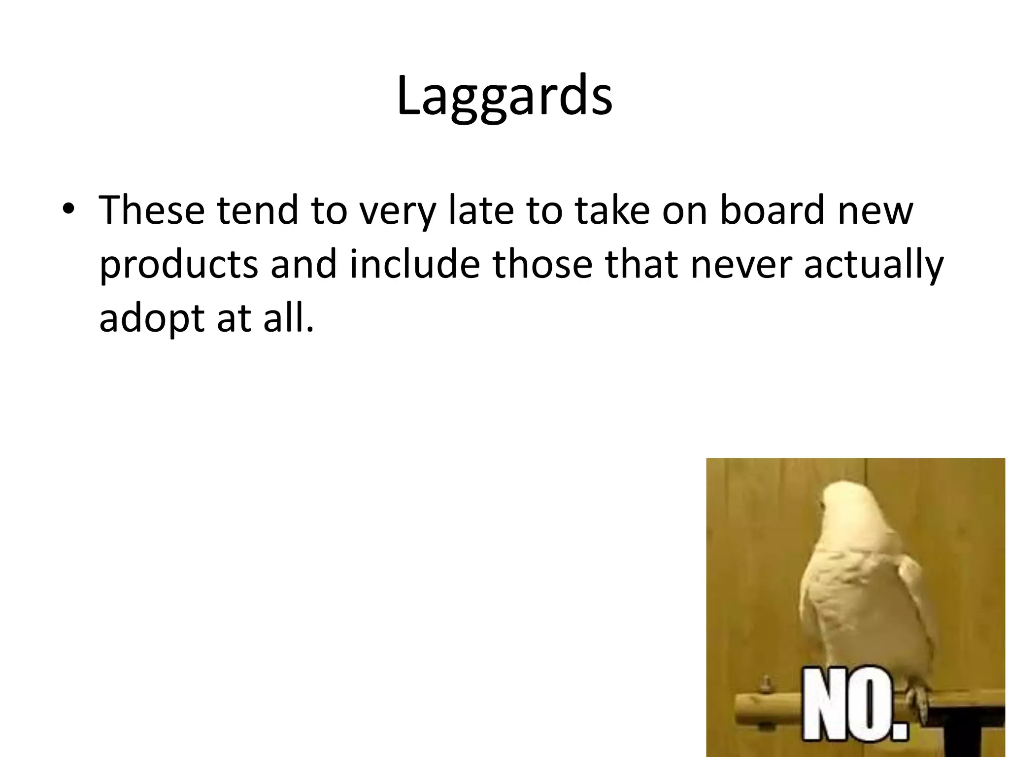 Laggards
• These tend to very late to take on board new
products and include those that never actually
adopt at all.
 