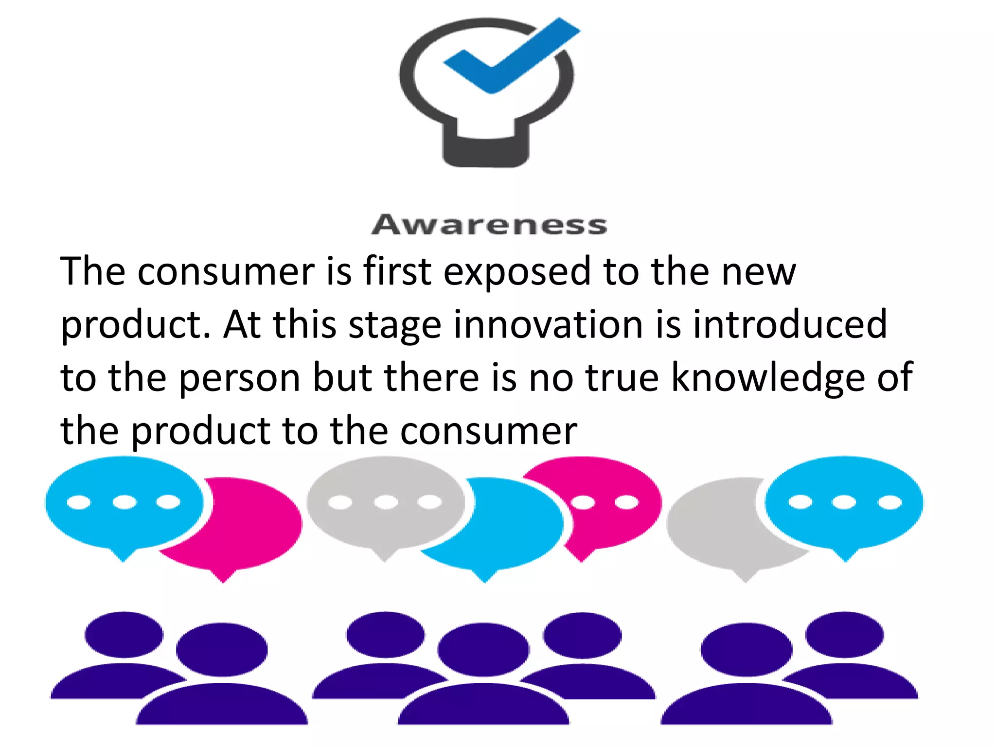 The consumer is first exposed to the new
product. At this stage innovation is introduced
to the person but there is no true knowledge of
the product to the consumer
 