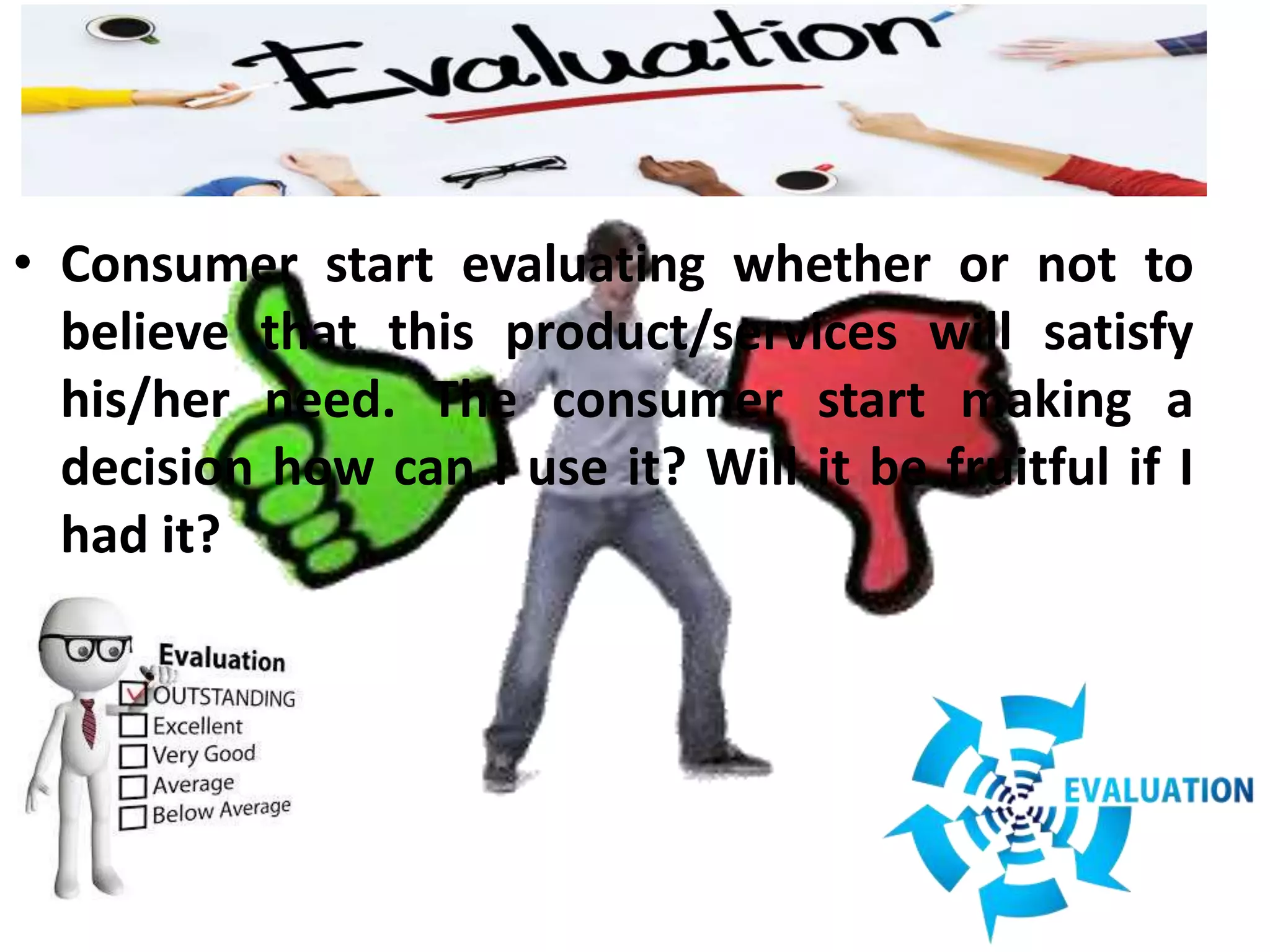 • Consumer start evaluating whether or not to
believe that this product/services will satisfy
his/her need. The consumer start making a
decision how can I use it? Will it be fruitful if I
had it?
 