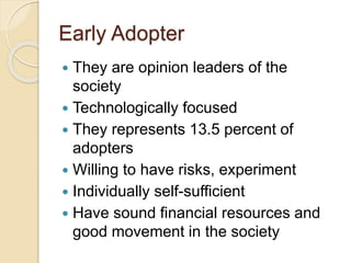 Early Adopter
 They are opinion leaders of the
society
 Technologically focused
 They represents 13.5 percent of
adopters
 Willing to have risks, experiment
 Individually self-sufficient
 Have sound financial resources and
good movement in the society
 