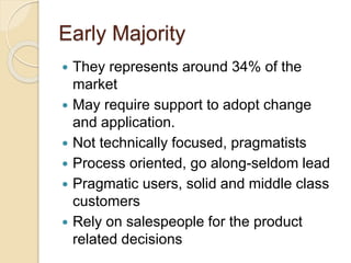 Early Majority
 They represents around 34% of the
market
 May require support to adopt change
and application.
 Not technically focused, pragmatists
 Process oriented, go along-seldom lead
 Pragmatic users, solid and middle class
customers
 Rely on salespeople for the product
related decisions
 