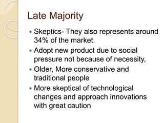 Late Majority
 Skeptics- They also represents around
34% of the market.
 Adopt new product due to social
pressure not because of necessity,
 Older, More conservative and
traditional people
 More skeptical of technological
changes and approach innovations
with great caution
 