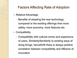 Factors Affecting Rate of Adoption
 Relative Advantage
◦ Benefits of adopting the new technology
compared to the existing offerings lime more
safety, more economy, more features etc.
 Compatibility
◦ Compatibility with cultural norms and experience
of users, Similarity/familiarity to existing ways of
doing things, henceforth there is always positive
correlation between compatibility and diffusion of
innovation
 