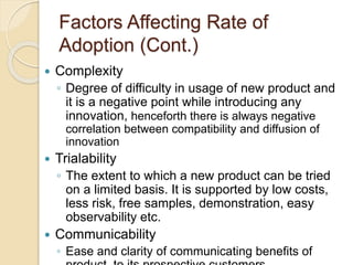 Factors Affecting Rate of
Adoption (Cont.)
 Complexity
◦ Degree of difficulty in usage of new product and
it is a negative point while introducing any
innovation, henceforth there is always negative
correlation between compatibility and diffusion of
innovation
 Trialability
◦ The extent to which a new product can be tried
on a limited basis. It is supported by low costs,
less risk, free samples, demonstration, easy
observability etc.
 Communicability
◦ Ease and clarity of communicating benefits of
 