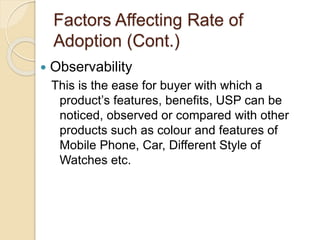 Factors Affecting Rate of
Adoption (Cont.)
 Observability
This is the ease for buyer with which a
product’s features, benefits, USP can be
noticed, observed or compared with other
products such as colour and features of
Mobile Phone, Car, Different Style of
Watches etc.
 