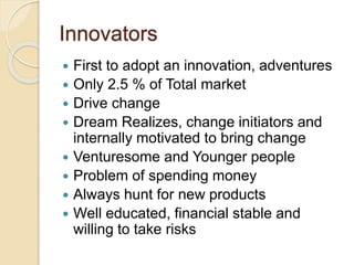 Innovators
 First to adopt an innovation, adventures
 Only 2.5 % of Total market
 Drive change
 Dream Realizes, change initiators and
internally motivated to bring change
 Venturesome and Younger people
 Problem of spending money
 Always hunt for new products
 Well educated, financial stable and
willing to take risks
 