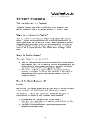 Information for adopter(s)
Welcome to the Adoption Register!

This leaflet explains what the Adoption Register is and how it can help
children needing adoption to be matched with the right family for them.


Why do we need an Adoption Register?

There are currently about four thousand children waiting to be placed in adoptive
families. There are also many people approved as prospective adopters who are
waiting to be matched with the ‘right’ child for them. Adoption agencies do not have
detailed information about all the children and families outside their own region, so
the Adoption Register will work with adoption agencies and adoption consortia to
make sure that all children and families have the best chance of finding a suitable
match.


What is the Adoption Register?

The Adoption Register has two major elements.

   •   There is a computer database that stores details of children awaiting adoption
       where their own agency has not been able to find the right adoptive family, and
       details of approved adopters awaiting a placement where their own agency
       has not been able to match them with appropriate children
   •   There is also a staff team of experienced data base operators and family
       placement social workers who will look at the information on the database to
       see whether they can suggest possible ‘matches’ between children and
       prospective adopters


How will the Adoption Register work?

Children:

Agencies refer to the Register those children who have a plan for adoption but where
there is not already a link identified locally which is being actively pursued.

The children will be referred at the latest by three months after the agency has
formally decided that adoption is in the child's best interest and either:

   •   A full care order with a plan for adoption has been made, or
   •   There is an Interim Care Order and all required consents, including that of the
       Court, have been obtained, or
   •   The child is accommodated and the consent of those with parental
       responsibility has been obtained




                                           1
 