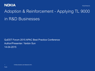1 © Nokia Solutions and Networks 2014
Adoption & Reinforcement - Applying TL 9000
in R&D Businesses
Public
QuEST Forum 2015 APAC Best Practice Conference
Author/Presenter: Yanbin Sun
14-04-2015
 