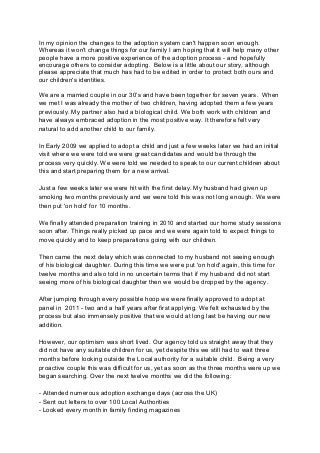 In my opinion the changes to the adoption system can't happen soon enough.
Whereas it won't change things for our family I am hoping that it will help many other
people have a more positive experience of the adoption process - and hopefully
encourage others to consider adopting. Below is a little about our story, although
please appreciate that much has had to be edited in order to protect both ours and
our children's identities.

We are a married couple in our 30’s and have been together for seven years. When
we met I was already the mother of two children, having adopted them a few years
previously. My partner also had a biological child. We both work with children and
have always embraced adoption in the most positive way. It therefore felt very
natural to add another child to our family.

In Early 2009 we applied to adopt a child and just a few weeks later we had an initial
visit where we were told we were great candidates and would be through the
process very quickly. We were told we needed to speak to our current children about
this and start preparing them for a new arrival.

Just a few weeks later we were hit with the first delay. My husband had given up
smoking two months previously and we were told this was not long enough. We were
then put 'on hold' for 10 months.

We finally attended preparation training in 2010 and started our home study sessions
soon after. Things really picked up pace and we were again told to expect things to
move quickly and to keep preparations going with our children.

Then came the next delay which was connected to my husband not seeing enough
of his biological daughter. During this time we were put 'on hold' again, this time for
twelve months and also told in no uncertain terms that if my husband did not start
seeing more of his biological daughter then we would be dropped by the agency.

After jumping through every possible hoop we were finally approved to adopt at
panel in 2011 - two and a half years after first applying. We felt exhausted by the
process but also immensely positive that we would at long last be having our new
addition.

However, our optimism was short lived. Our agency told us straight away that they
did not have any suitable children for us, yet despite this we still had to wait three
months before looking outside the Local authority for a suitable child. Being a very
proactive couple this was difficult for us, yet as soon as the three months were up we
began searching. Over the next twelve months we did the following:

- Attended numerous adoption exchange days (across the UK)
- Sent out letters to over 100 Local Authorities
- Looked every month in family finding magazines
 