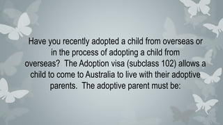 Have you recently adopted a child from overseas or
in the process of adopting a child from
overseas? The Adoption visa (subclass 102) allows a
child to come to Australia to live with their adoptive
parents. The adoptive parent must be:
 