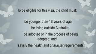 To be eligible for this visa, the child must:
be younger than 18 years of age;
be living outside Australia;
be adopted or in the process of being
adopted; and
satisfy the health and character requirements
 
