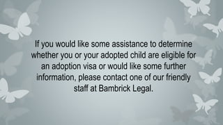If you would like some assistance to determine
whether you or your adopted child are eligible for
an adoption visa or would like some further
information, please contact one of our friendly
staff at Bambrick Legal.
 