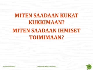 www.radicalsoul.fi 
© Copyright Radical Soul 2014 
MITEN SAADAAN KUKAT KUKKIMAAN? 
MITEN SAADAAN IHMISET TOIMIMAAN? 
10  