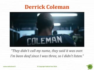 www.radicalsoul.fi 
© Copyright Radical Soul 2014 
Derrick Coleman 
“They didn’t call my name, they said it was over. 
I’m been deaf since I was three, so I didn’t listen.” 
23  
