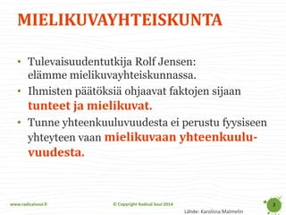 www.radicalsoul.fi 
© Copyright Radical Soul 2014 
MIELIKUVAYHTEISKUNTA 
3 
•Tulevaisuudentutkija Rolf Jensen: elämme mielikuvayhteiskunnassa. 
•Ihmisten päätöksiä ohjaavat faktojen sijaan tunteet ja mielikuvat. 
•Tunne yhteenkuuluvuudesta ei perustu fyysiseen yhteyteen vaan mielikuvaan yhteenkuulu- vuudesta. 
Lähde: Karoliina Malmelin  