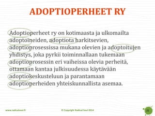 www.radicalsoul.fi 
© Copyright Radical Soul 2014 
ADOPTIOPERHEET RY 
31 
Adoptioperheet ry on kotimaasta ja ulkomailta adoptoineiden, adoptiota harkitsevien, adoptioprosessissa mukana olevien ja adoptoitujen yhdistys, joka pyrkii toiminnallaan tukemaan adoptioprosessin eri vaiheissa olevia perheitä, ottamaan kantaa julkisuudessa käytävään adoptiokeskusteluun ja parantamaan adoptioperheiden yhteiskunnallista asemaa.  