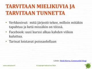 www.radicalsoul.fi 
© Copyright Radical Soul 2014 
TARVITAAN MIELIKUVIA JA TARVITAAN TUNNETTA 
33 
•Verkkosivut: mitä järjestö tekee, milloin mitäkin tapahtuu ja ketä missäkin on töissä. 
•Facebook: uusi kurssi alkaa kahden viikon kuluttua. 
•Tarinat loistavat poissaolollaan 
Lähde: Heidi Korva, Communiké blogi  