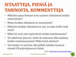www.radicalsoul.fi 
© Copyright Radical Soul 2014 
SITAATTEJA, PIENIÄ JA TARINOITA, KOMMENTTEJA 
34 
•Millaista apua ihmiset ovat saaneet elämäänsä teidän ansiostanne? 
•Miten heidän elämänsä on muuttunut? 
•Millaista heidän elämänsä on nyt, ja onko teillä rooli siinä? 
•Miksi he ovat niin tyytyväisiä teidän toimintaanne? 
•Tai aktiiviset jäsenet: miksi he haluavat olla mukana teidän toiminnassanne? Mikä heitä motivoi? 
•Tarinoiden ei tarvitse olla pitkiä: kahden lauseen sitaatti FB-päivityksessä riittää 
Lähde: Heidi Korva, Communiké blogi  