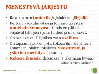 www.radicalsoul.fi 
© Copyright Radical Soul 2014 
MENESTYVÄ JÄRJESTÖ 
35 
•Rakennetaan tunteella ja johdetaan järjellä. 
•Kertoo näkökulmastasi ja toimintatavastasi tunteisiin vetoavasti. Ihmisten päätöksiä ohjaavat faktojen sijaan tunteet ja mielikuvat. 
•On osallistava: älä julista vaan osallista 
•On tapaamispaikka, joka kokoaa ihmisiä yhteen antamaan jotakin toisilleen. Suosittelun ja ystävien merkitys kasvanut. 
•Kokoaa ihmisiä ideoimaan ja tekemään hyvää. 
Lähde Karoliina Malmelin  