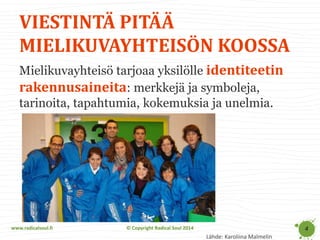 www.radicalsoul.fi 
© Copyright Radical Soul 2014 
VIESTINTÄ PITÄÄ MIELIKUVAYHTEISÖN KOOSSA 
4 
Mielikuvayhteisö tarjoaa yksilölle identiteetin rakennusaineita: merkkejä ja symboleja, tarinoita, tapahtumia, kokemuksia ja unelmia. 
Lähde: Karoliina Malmelin  