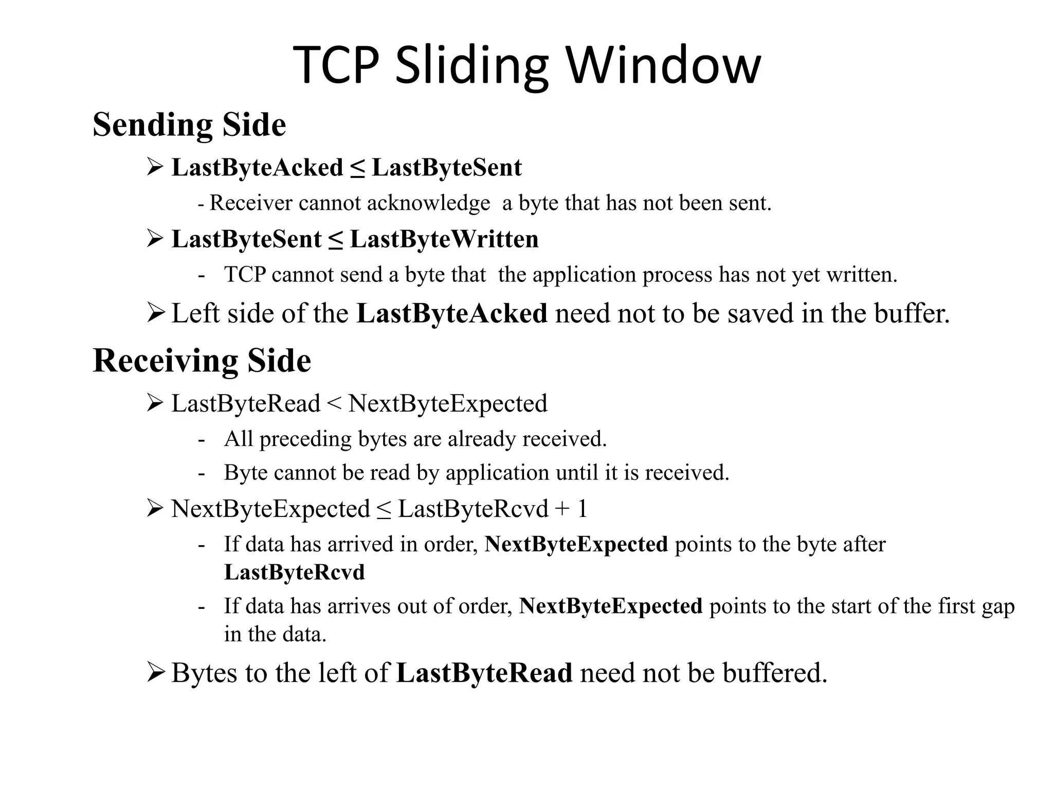 TCP Sliding Window
Sending Side
 LastByteAcked ≤ LastByteSent
- Receiver cannot acknowledge a byte that has not been sent.
 LastByteSent ≤ LastByteWritten
- TCP cannot send a byte that the application process has not yet written.
Left side of the LastByteAcked need not to be saved in the buffer.
Receiving Side
 LastByteRead < NextByteExpected
- All preceding bytes are already received.
- Byte cannot be read by application until it is received.
 NextByteExpected ≤ LastByteRcvd + 1
- If data has arrived in order, NextByteExpected points to the byte after
LastByteRcvd
- If data has arrives out of order, NextByteExpected points to the start of the first gap
in the data.
Bytes to the left of LastByteRead need not be buffered.
 