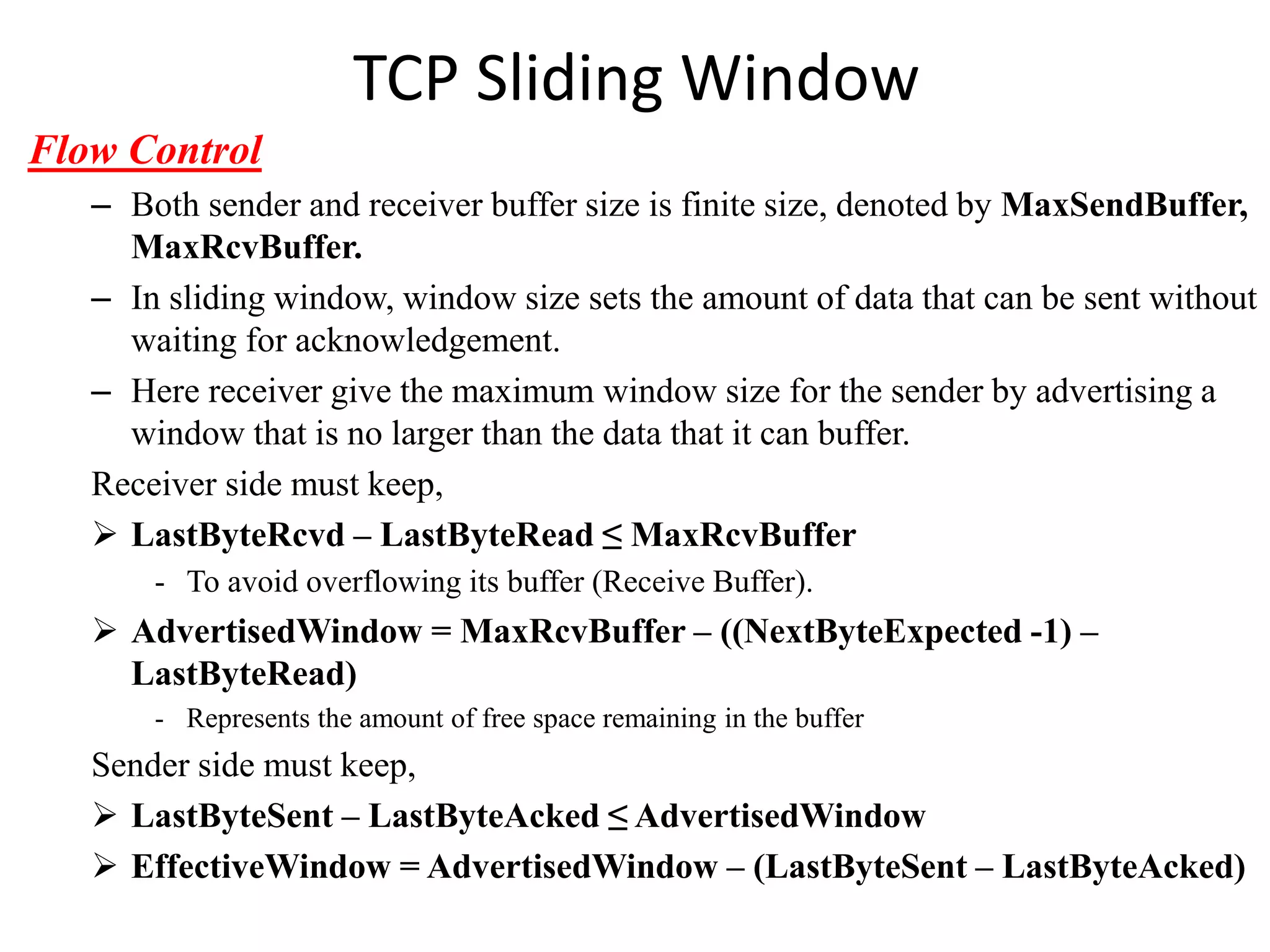 TCP Sliding Window
Flow Control
– Both sender and receiver buffer size is finite size, denoted by MaxSendBuffer,
MaxRcvBuffer.
– In sliding window, window size sets the amount of data that can be sent without
waiting for acknowledgement.
– Here receiver give the maximum window size for the sender by advertising a
window that is no larger than the data that it can buffer.
Receiver side must keep,
 LastByteRcvd – LastByteRead ≤ MaxRcvBuffer
- To avoid overflowing its buffer (Receive Buffer).
 AdvertisedWindow = MaxRcvBuffer – ((NextByteExpected -1) –
LastByteRead)
- Represents the amount of free space remaining in the buffer
Sender side must keep,
 LastByteSent – LastByteAcked ≤ AdvertisedWindow
 EffectiveWindow = AdvertisedWindow – (LastByteSent – LastByteAcked)
 