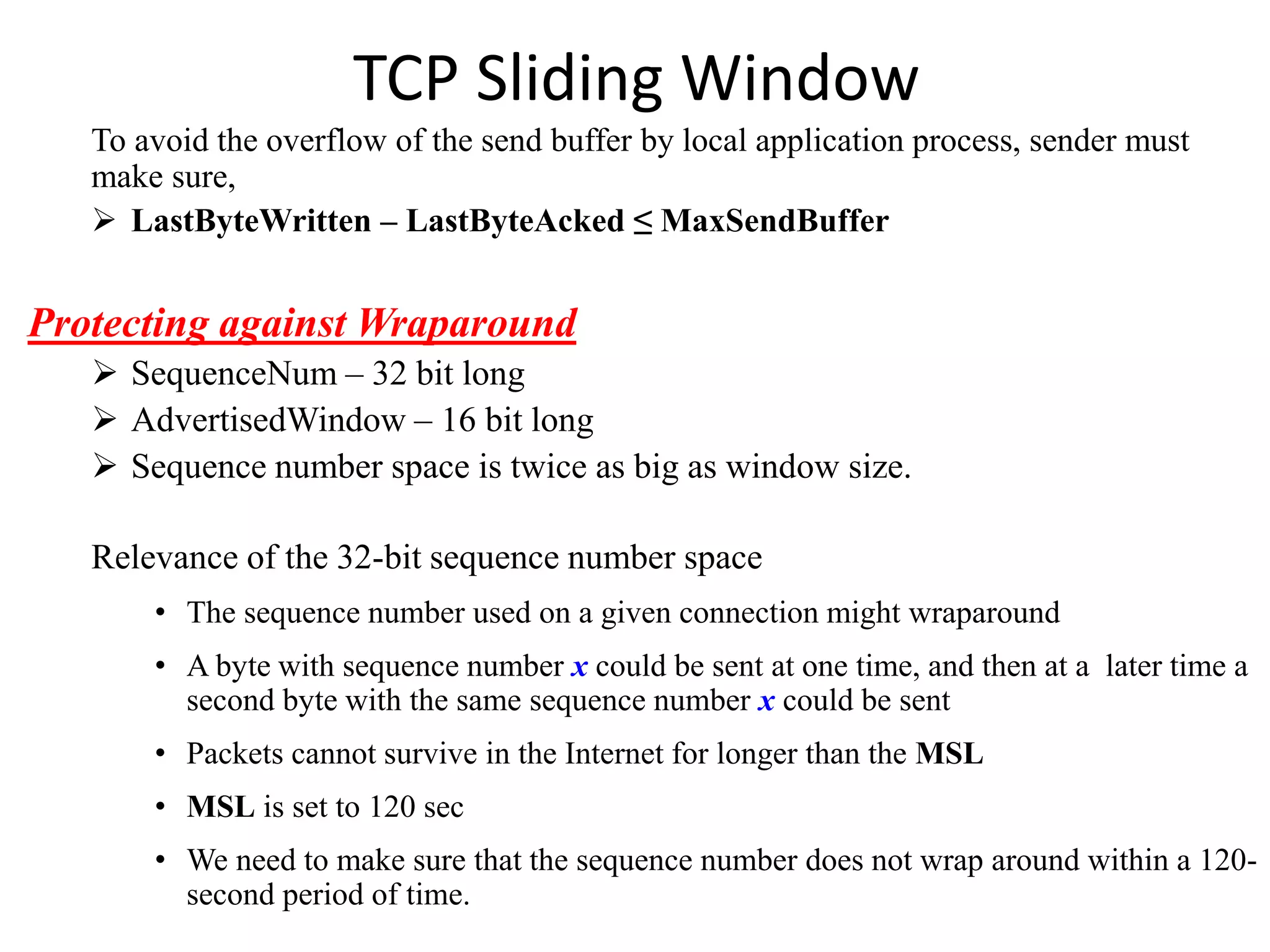 TCP Sliding Window
To avoid the overflow of the send buffer by local application process, sender must
make sure,
 LastByteWritten – LastByteAcked ≤ MaxSendBuffer
Protecting against Wraparound
 SequenceNum – 32 bit long
 AdvertisedWindow – 16 bit long
 Sequence number space is twice as big as window size.
Relevance of the 32-bit sequence number space
• The sequence number used on a given connection might wraparound
• A byte with sequence number x could be sent at one time, and then at a later time a
second byte with the same sequence number x could be sent
• Packets cannot survive in the Internet for longer than the MSL
• MSL is set to 120 sec
• We need to make sure that the sequence number does not wrap around within a 120-
second period of time.
 
