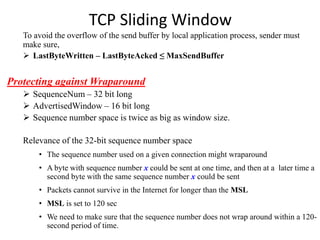 TCP Sliding Window
To avoid the overflow of the send buffer by local application process, sender must
make sure,
 LastByteWritten – LastByteAcked ≤ MaxSendBuffer
Protecting against Wraparound
 SequenceNum – 32 bit long
 AdvertisedWindow – 16 bit long
 Sequence number space is twice as big as window size.
Relevance of the 32-bit sequence number space
• The sequence number used on a given connection might wraparound
• A byte with sequence number x could be sent at one time, and then at a later time a
second byte with the same sequence number x could be sent
• Packets cannot survive in the Internet for longer than the MSL
• MSL is set to 120 sec
• We need to make sure that the sequence number does not wrap around within a 120-
second period of time.
 