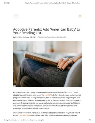 8/10/2021 Adoptive Parents: Add 'American Baby' to Your Reading List | David Grislis: Adoption & Foster Care
davidgrislis.org/adoptive-parents-add-american-baby-to-your-reading-list/ 1/4
Adoptive Parents: Add ‘American Baby’ to
Your Reading List
by David Grislis | Aug 10, 2021 | Adoption & Foster Care, David Grislis
Adoptive parents and children may wonder about the real history of adoption. Closed
adoptions were the norm until about the mid-1970s. Before then, teenage and unmarried
pregnant women were usually scandalized, sent to homes for unwed pregnant girls and
women or to other relatives. They were expected to give the baby up for adoption once it
was born. Though premarital sex was actually quite common, even discussing childbirth
was considered taboo and scandalous. Simultaneously, effective birth control wasn’t
around yet, abortion was dangerous and illegal.
What is less well-known, however, is that those adoptions were often very cruelly forced.
Author Gabrielle Glaser documented one such unfortunate case in a biography titled


a
a
 