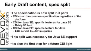 @antoine_sd @cdispec#AdoptAJSR
•The specification is now split in 3 parts
- CDI core: the common specification regardless of the
platform
- CDI for Java SE: specific features for Java SE
- Mainly SE boot
- CDI for Java EE: specific feature for Java
- EJB, servlet, EL, JSF integration
•This split was necessary for Java SE support
•It’s also the first step for a future CDI light
Early Draft content, spec split
 