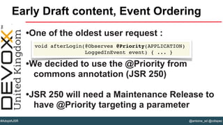 @antoine_sd @cdispec#AdoptAJSR
•One of the oldest user request :
•We decided to use the @Priority from
commons annotation (JSR 250)
•JSR 250 will need a Maintenance Release to
have @Priority targeting a parameter
Early Draft content, Event Ordering
void afterLogin(@Observes @Priority(APPLICATION)
LoggedInEvent event) { ... }
 