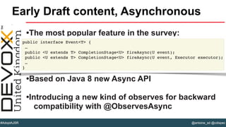 @antoine_sd @cdispec#AdoptAJSR
•The most popular feature in the survey:
•Based on Java 8 new Async API
•Introducing a new kind of observes for backward
compatibility with @ObservesAsync
Early Draft content, Asynchronous
public interface Event<T> {
…
public <U extends T> CompletionStage<U> fireAsync(U event);
public <U extends T> CompletionStage<U> fireAsync(U event, Executor executor);
…
}
 