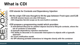 @antoine_sd @cdispec#AdoptAJSR
•CDI stands for Contexts and Dependency Injection
•At the origin CDI was thought to fill the gap between Front spec and EJB
- All EJB session beans are also CDI beans
- CDI integrates Servlet scope as its core built-in contexts
•CDI propose a programming model which provides:
- A well-defined lifecycle for stateful objects bound to lifecycle contexts, where the
set of contexts is extensible
- A typesafe dependency injection mechanism
- The ability to decorate or to associate interceptors to objects with a typesafe
approach
- An event notification model
- An SPI allowing portable extensions to integrate cleanly with the container
What is CDI
 