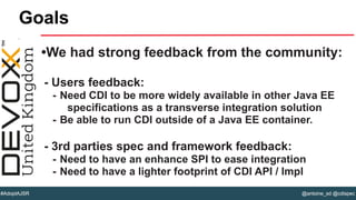 @antoine_sd @cdispec#AdoptAJSR
•We had strong feedback from the community:
- Users feedback:
- Need CDI to be more widely available in other Java EE
specifications as a transverse integration solution
- Be able to run CDI outside of a Java EE container.
- 3rd parties spec and framework feedback:
- Need to have an enhance SPI to ease integration
- Need to have a lighter footprint of CDI API / Impl
Goals
 